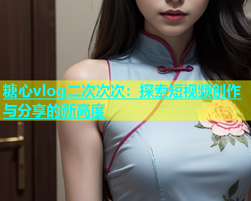 糖心vlog二次次次：探索短视频创作与分享的新高度