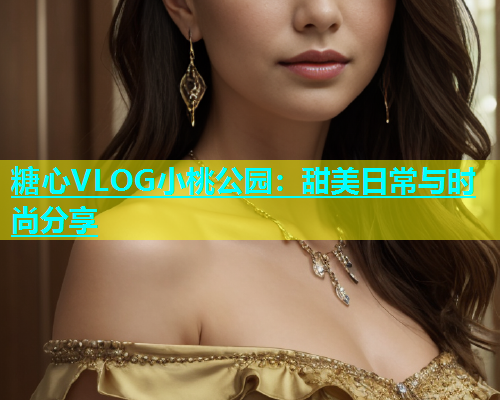 糖心VLOG小桃公园：甜美日常与时尚分享