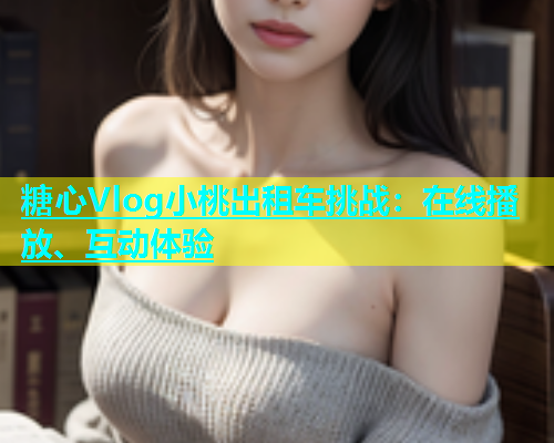 糖心Vlog小桃出租车挑战：在线播放、互动体验