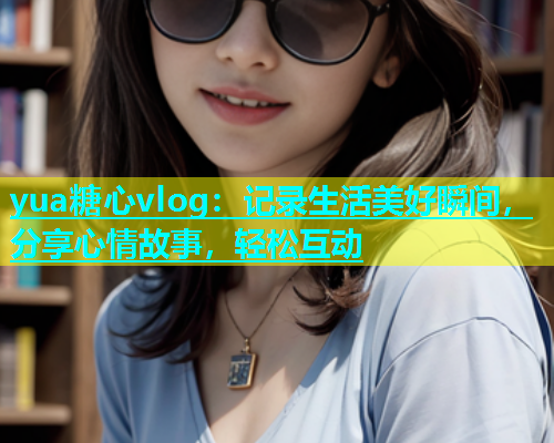 yua糖心vlog：记录生活美好瞬间，分享心情故事，轻松互动
