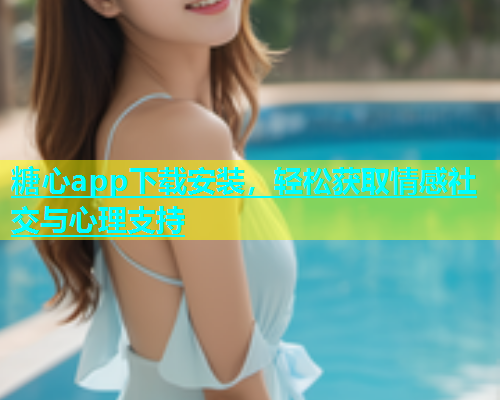 糖心app下载安装，轻松获取情感社交与心理支持