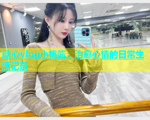 糖心vlog小桃酱：治愈心情的日常生活记录