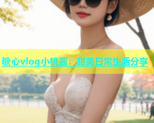糖心vlog小桃酱：甜美日常生活分享