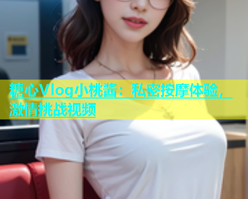 糖心Vlog小桃酱：私密按摩体验，激情挑战视频