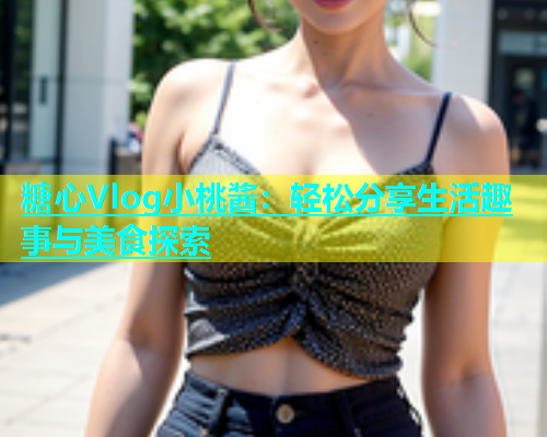 糖心Vlog小桃酱：轻松分享生活趣事与美食探索