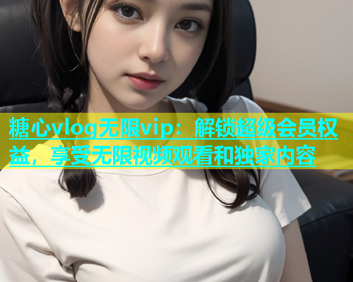 糖心vlog无限vip：解锁超级会员权益，享受无限视频观看和独家内容