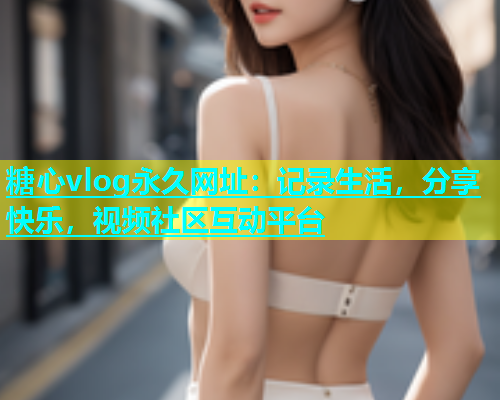 糖心vlog永久网址：记录生活，分享快乐，视频社区互动平台