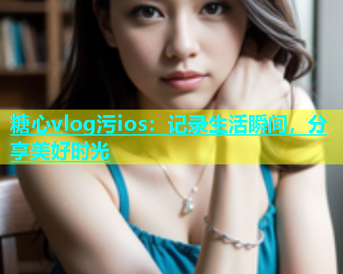 糖心vlog污ios：记录生活瞬间，分享美好时光