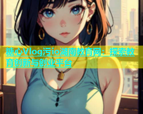 糖心Vlog污io湖南教育网：探索教育创新与创业平台