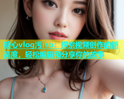 糖心vlog污iso：探索视频创作的新高度，轻松编辑和分享你的故事