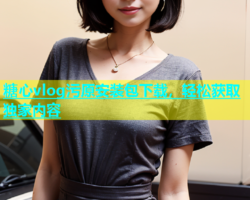 糖心vlog污原安装包下载，轻松获取独家内容