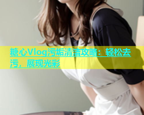 糖心Vlog污垢清洁攻略：轻松去污，展现光彩
