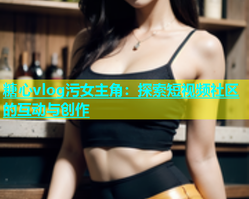 糖心vlog污女主角：探索短视频社区的互动与创作