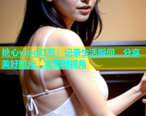 糖心vlog红豆：记录生活瞬间，分享美好时光，发现新视角