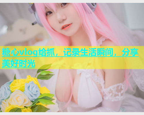 糖心vlog给抓，记录生活瞬间，分享美好时光