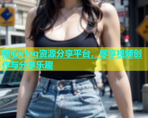 糖心vlog资源分享平台，尽享视频创作与分享乐趣