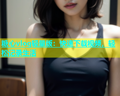 糖心vlog轻量版：快速下载视频，轻松记录生活