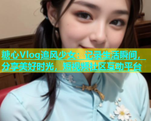 糖心Vlog追风少女：记录生活瞬间，分享美好时光，短视频社区互动平台