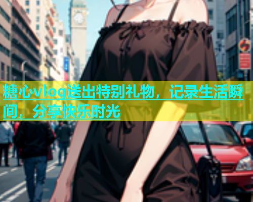 糖心vlog送出特别礼物，记录生活瞬间，分享快乐时光
