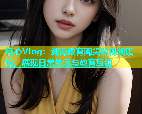 糖心Vlog：湖南教育网尖叫视频集锦，展现日常生活与教育互动