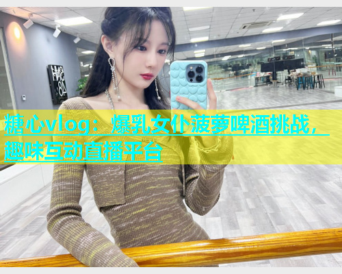 糖心vlog：爆乳女仆菠萝啤酒挑战，趣味互动直播平台