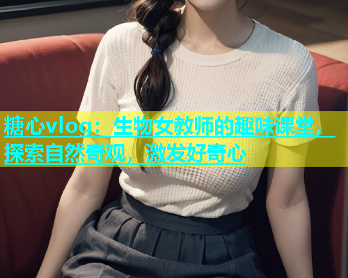 糖心vlog：生物女教师的趣味课堂，探索自然奇观，激发好奇心