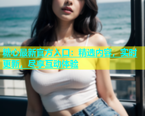 糖心最新官方入口：精选内容，实时更新，尽享互动体验