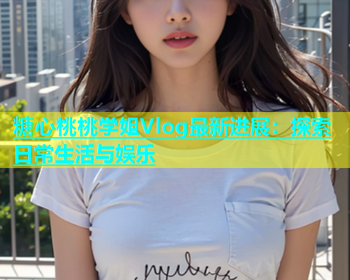 糖心桃桃学姐Vlog最新进展：探索日常生活与娱乐