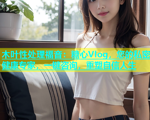 木叶性处理福音：糖心Vlog，您的私密健康专家，一键咨询，重塑自信人生