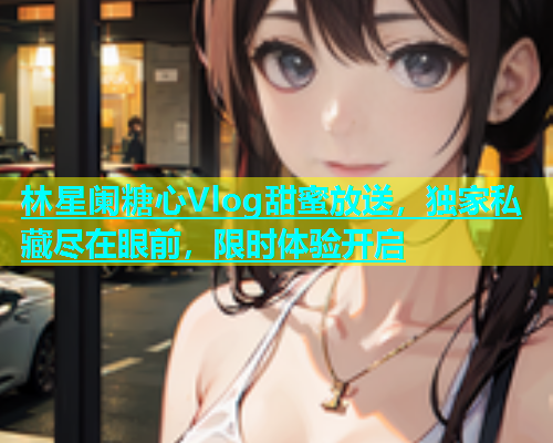 林星阑糖心Vlog甜蜜放送，独家私藏尽在眼前，限时体验开启