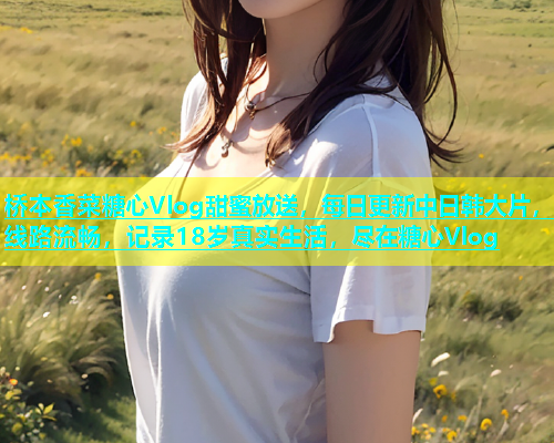 桥本香菜糖心Vlog甜蜜放送，每日更新中日韩大片，线路流畅，记录18岁真实生活，尽在糖心Vlog