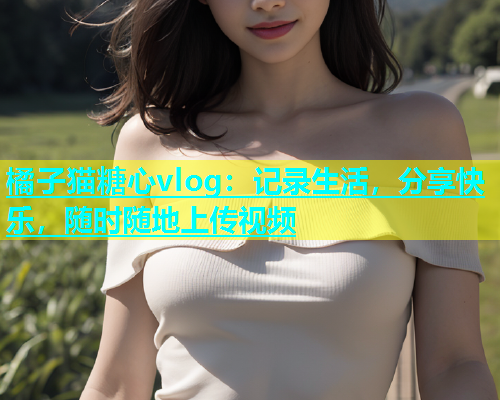 橘子猫糖心vlog：记录生活，分享快乐，随时随地上传视频