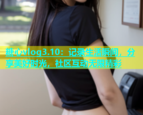 糖心vlog3.10：记录生活瞬间，分享美好时光，社区互动无限精彩