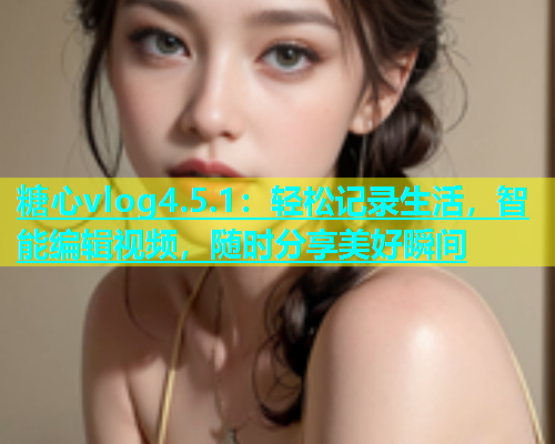糖心vlog4.5.1：轻松记录生活，智能编辑视频，随时分享美好瞬间