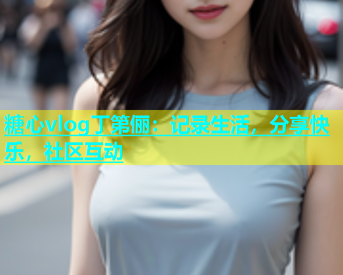 糖心vlog丁第俪：记录生活，分享快乐，社区互动