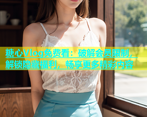 糖心Vlog免费看：破解会员限制，解锁隐藏福利，畅享更多精彩内容