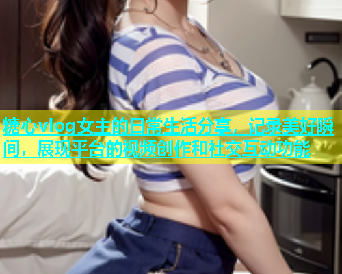 糖心vlog女主的日常生活分享，记录美好瞬间，展现平台的视频创作和社交互动功能
