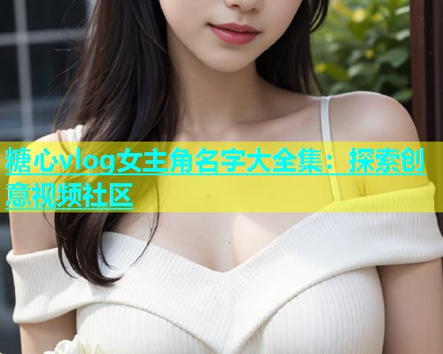 糖心vlog女主角名字大全集：探索创意视频社区