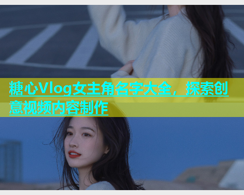 糖心Vlog女主角名字大全，探索创意视频内容制作