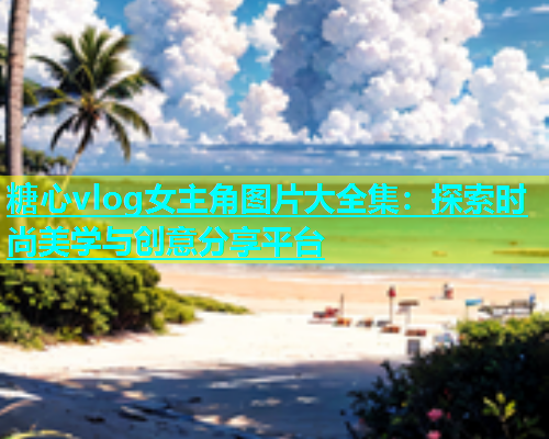糖心vlog女主角图片大全集：探索时尚美学与创意分享平台