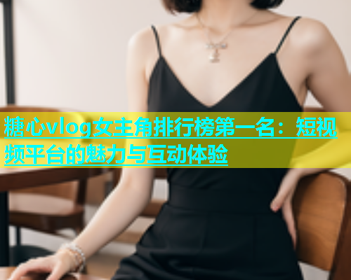 糖心vlog女主角排行榜第一名：短视频平台的魅力与互动体验