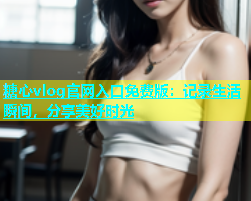 糖心vlog官网入口免费版：记录生活瞬间，分享美好时光