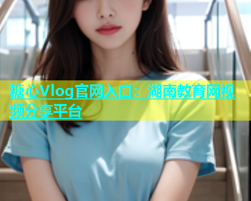 糖心Vlog官网入口：湖南教育网视频分享平台