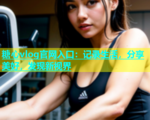 糖心vlog官网入口：记录生活，分享美好，发现新视界