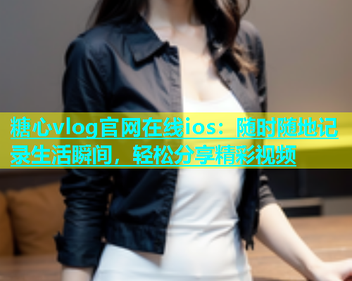 糖心vlog官网在线ios：随时随地记录生活瞬间，轻松分享精彩视频