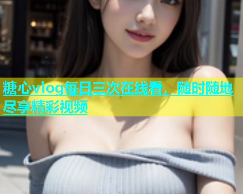 糖心vlog每日三次在线看，随时随地尽享精彩视频