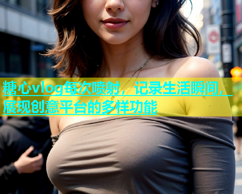 糖心vlog每次喷射，记录生活瞬间，展现创意平台的多样功能
