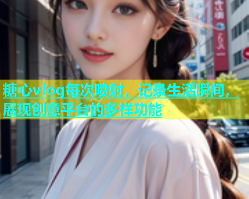 糖心vlog每次喷射，记录生活瞬间，展现创意平台的多样功能