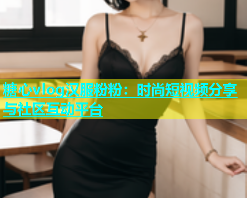 糖心vlog汉服粉粉：时尚短视频分享与社区互动平台
