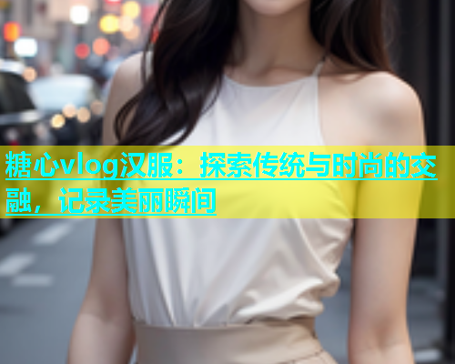糖心vlog汉服：探索传统与时尚的交融，记录美丽瞬间